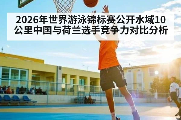 2026年世界游泳锦标赛公开水域10公里中国与荷兰选手竞争力对比分析