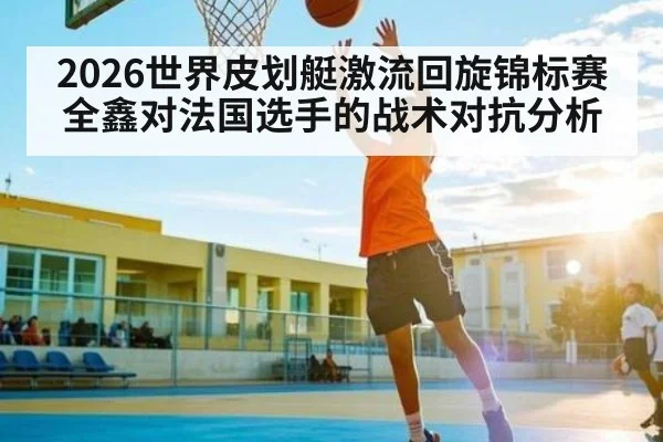 2026世界皮划艇激流回旋锦标赛全鑫对法国选手的战术对抗分析 - Kaiyun Sports